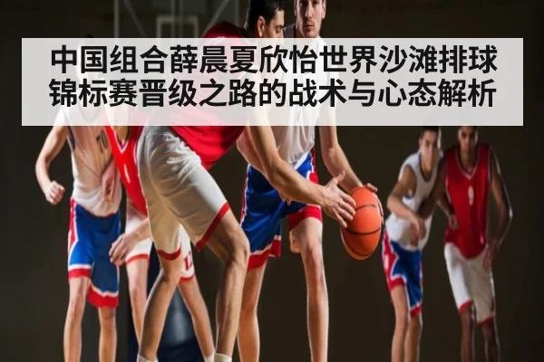 中国组合薛晨夏欣怡世界沙滩排球锦标赛晋级之路的战术与心态解析