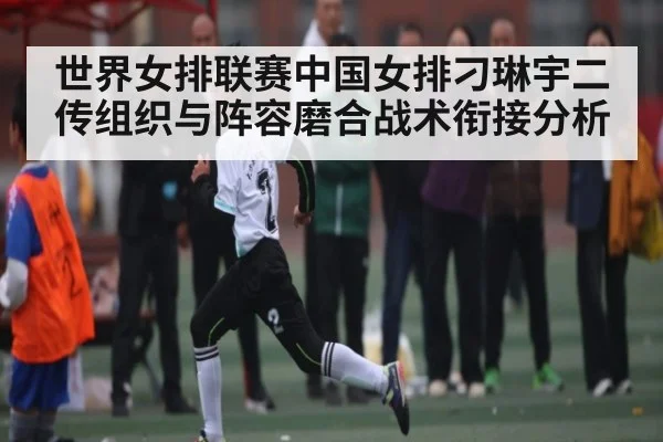 世界女排联赛中国女排刁琳宇二传组织与阵容磨合战术衔接分析