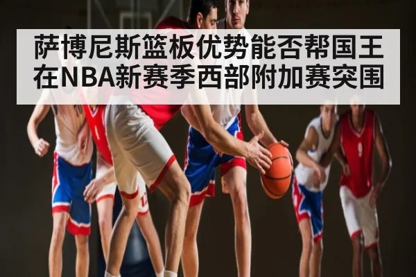 萨博尼斯篮板优势能否帮国王在NBA新赛季西部附加赛突围