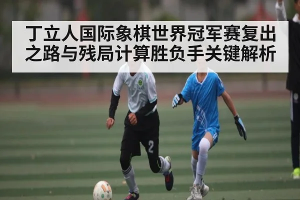 丁立人国际象棋世界冠军赛复出之路与残局计算胜负手关键解析